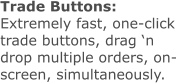 Trade Buttons: Extremely fast, one-click trade buttons, drag ‘n drop multiple orders, on-screen, simultaneously.
