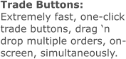 Trade Buttons: Extremely fast, one-click trade buttons, drag ‘n drop multiple orders, on-screen, simultaneously.