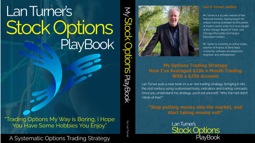 Lan Turner’s Stock Options PlayBook Lan Turner’s Stock Options PlayBook Lan H Turner, Author Mr. Turner is a 25 year veteran of the financial markets, having taught his unique trading strategies to thousands of traders world-wide, he’s even taught at the Chicago Board of Trade, and Chicago Mercantile Exchanges Education Centers.  Mr. Turner is currently an active trader, teacher of finance at Dixie State University, software development engineer, and entrepreneur. My Options Trading StrategyHow I’ve Averaged $10k a Month TradingWith a $25k Account     “Stop putting money into the market, and start taking money out!” Lan Turner puts a new twist on a an old trading strategy, bringing it into the 21st century using customized tools, indicators and trading concepts.  Once you understand his strategy, you’ll ask yourself, “Why the hell didn’t I think of that?” My Stock Options PlayBook by: Lan Turner “Trading Options My Way is Boring, I Hope You Have Some Hobbies You Enjoy.”A Systematic Options Trading Strategy